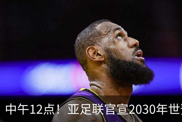 中午12点！亚足联官宣2030年世预赛赛程，国足亮相时间正式确定