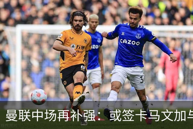 曼联中场再补强：或签卡马文加与贝格，皇马松口可谈
